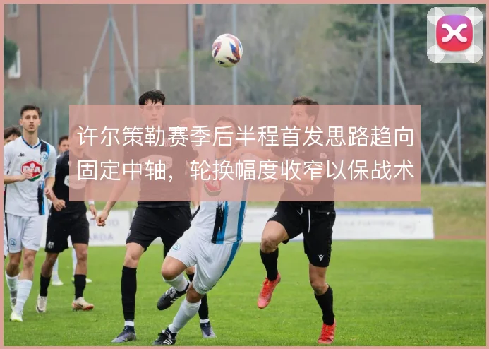 许尔策勒赛季后半程首发思路趋向固定中轴，轮换幅度收窄以保战术执行稳定