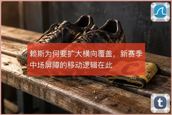 赖斯为何要扩大横向覆盖,新赛季中场屏障的移动逻辑在此