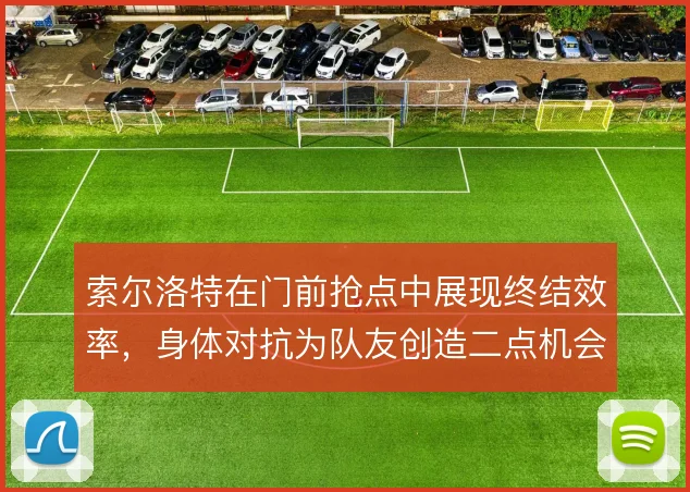 索尔洛特在门前抢点中展现终结效率，身体对抗为队友创造二点机会