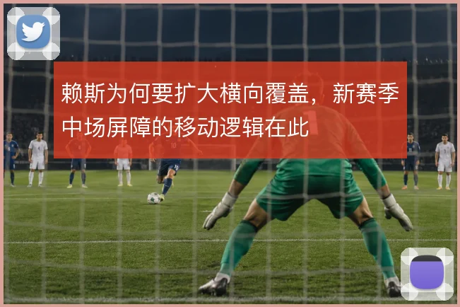 赖斯为何要扩大横向覆盖,新赛季中场屏障的移动逻辑在此
