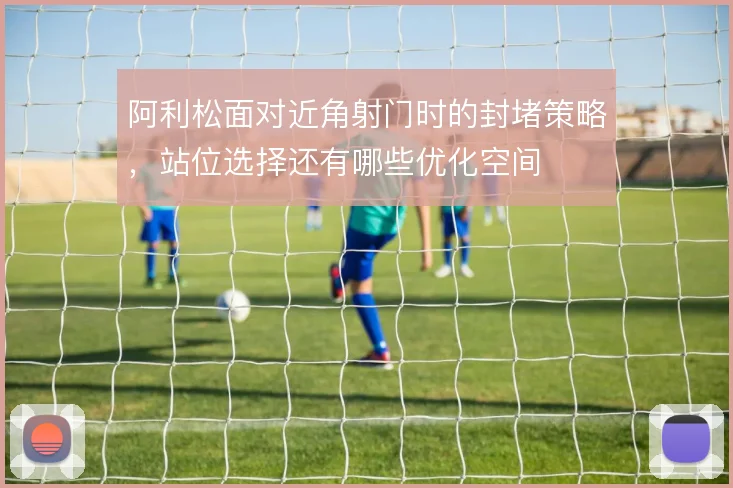 阿利松面对近角射门时的封堵策略，站位选择还有哪些优化空间