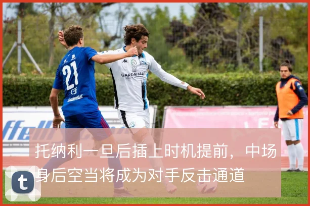 托纳利一旦后插上时机提前，中场身后空当将成为对手反击通道