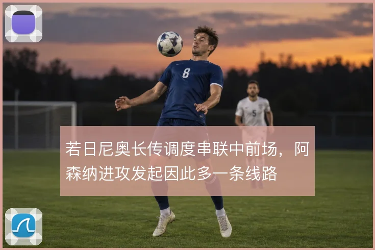 若日尼奥长传调度串联中前场,阿森纳进攻发起因此多一条线路