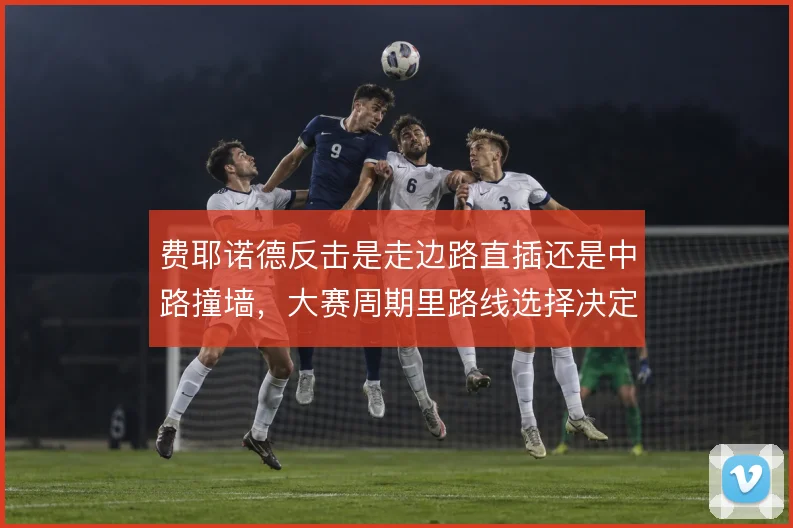 费耶诺德反击是走边路直插还是中路撞墙,大赛周期里路线选择决定上限