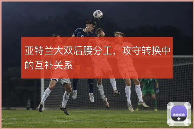 亚特兰大双后腰分工,攻守转换中的互补关系