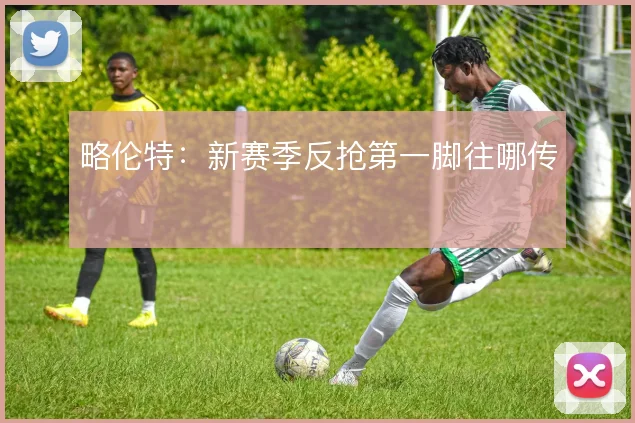 略伦特:新赛季反抢第一脚往哪传