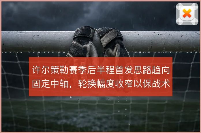 许尔策勒赛季后半程首发思路趋向固定中轴，轮换幅度收窄以保战术执行稳定